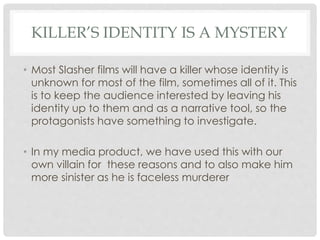 KILLER’S IDENTITY IS A MYSTERY
• Most Slasher films will have a killer whose identity is
unknown for most of the film, sometimes all of it. This
is to keep the audience interested by leaving his
identity up to them and as a narrative tool, so the
protagonists have something to investigate.
• In my media product, we have used this with our
own villain for these reasons and to also make him
more sinister as he is faceless murderer
 