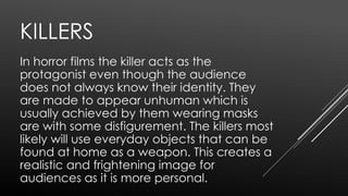 KILLERS
In horror films the killer acts as the
protagonist even though the audience
does not always know their identity. They
are made to appear unhuman which is
usually achieved by them wearing masks
are with some disfigurement. The killers most
likely will use everyday objects that can be
found at home as a weapon. This creates a
realistic and frightening image for
audiences as it is more personal.
 