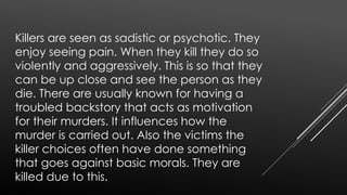 Killers are seen as sadistic or psychotic. They
enjoy seeing pain. When they kill they do so
violently and aggressively. This is so that they
can be up close and see the person as they
die. There are usually known for having a
troubled backstory that acts as motivation
for their murders. It influences how the
murder is carried out. Also the victims the
killer chooses often have done something
that goes against basic morals. They are
killed due to this.
 