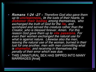 • Romans 1:24 -27 - Therefore God also gave them
up to uncleanness, in the lusts of their hearts, to
dishonor their bodies among themselves, who
exchanged the truth of God for the lie, and
worshiped and served the creature rather than the
Creator, who is blessed forever. Amen. For this
reason God gave them up to vile passions. For
even their women exchanged the natural use for
what is against nature. Likewise also the men,
leaving the natural use of the woman, burned in their
lust for one another, men with men committing what
is shameful, and receiving in themselves the
penalty of their error which was due.
• THIS UNNATURAL SEX HAS SIPPED INTO MANY
MARRIAGES [Anal]
 