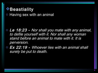 Beastiality
o Having sex with an animal
o Le 18:23 - Nor shall you mate with any animal,
to defile yourself with it. Nor shall any woman
stand before an animal to mate with it. It is
perversion.
o Ex 22:19 - Whoever lies with an animal shall
surely be put to death.
 
