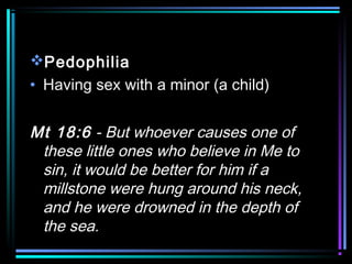Pedophilia
• Having sex with a minor (a child)
Mt 18:6 - But whoever causes one of
these little ones who believe in Me to
sin, it would be better for him if a
millstone were hung around his neck,
and he were drowned in the depth of
the sea.
 