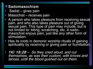 Sadomasochism
• Sadist – gives pain
• Masochist – receives pain
• A person who takes pleasure from receiving sexual
pain, and who also takes pleasure out of giving
sexual pain. This type of pain may include, but is
not limited to: biting, scratching, etc. A sado-
masochist enjoys pain, just like any other form of
stimulation.
• Has its roots in demonic worship rituals of gaining
spirituality by receiving or giving pain or humiliation.
• 1Ki 18:28 - So they cried aloud, and cut
themselves, as was their custom, with knives and
lances, until the blood gushed out on them.
 
