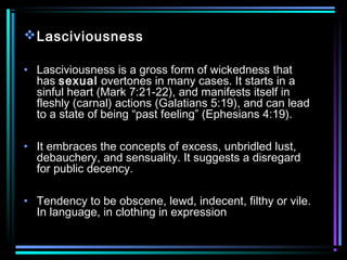 Lasciviousness
• Lasciviousness is a gross form of wickedness that
has sexual overtones in many cases. It starts in a
sinful heart (Mark 7:21-22), and manifests itself in
fleshly (carnal) actions (Galatians 5:19), and can lead
to a state of being “past feeling” (Ephesians 4:19).
• It embraces the concepts of excess, unbridled lust,
debauchery, and sensuality. It suggests a disregard
for public decency.
• Tendency to be obscene, lewd, indecent, filthy or vile.
In language, in clothing in expression
 