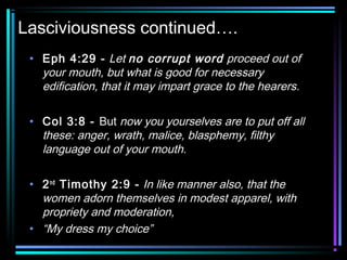 Lasciviousness continued….
• Eph 4:29 - Let no corrupt word proceed out of
your mouth, but what is good for necessary
edification, that it may impart grace to the hearers.
• Col 3:8 - But now you yourselves are to put off all
these: anger, wrath, malice, blasphemy, filthy
language out of your mouth.
• 2nd
Timothy 2:9 - In like manner also, that the
women adorn themselves in modest apparel, with
propriety and moderation,
• “My dress my choice”
 