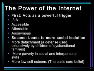 The Power of the Internet
• First: Acts as a powerful trigger
• 3 A
• Accessible
• Affordable
• Anonymous
• Second: Leads to more social isolation
• More detachment (a defense used
extensively by children of dysfunctional
families)
• More poverty in social and interpersonal
skills.
• More low self esteem. (The basic core belief)
 