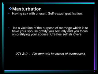 Masturbation
• Having sex with oneself. Self-sexual gratification.
• It’s a violation of the purpose of marriage which is to
have your spouse gratify you sexually and you focus
on gratifying your spouse. Creates selfish lovers.
2Ti 3:2 - For men will be lovers of themselves,
 