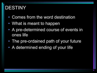 DESTINY
• Comes from the word destination
• What is meant to happen
• A pre-determined course of events in
ones life
• The pre-ordained path of your future
• A determined ending of your life
 