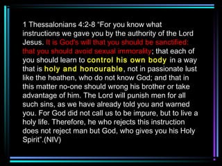 1 Thessalonians 4:2-8 “For you know what
instructions we gave you by the authority of the Lord
Jesus. It is God's will that you should be sanctified:
that you should avoid sexual immorality; that each of
you should learn to control his own body in a way
that is holy and honourable, not in passionate lust
like the heathen, who do not know God; and that in
this matter no-one should wrong his brother or take
advantage of him. The Lord will punish men for all
such sins, as we have already told you and warned
you. For God did not call us to be impure, but to live a
holy life. Therefore, he who rejects this instruction
does not reject man but God, who gives you his Holy
Spirit”.(NIV)
 