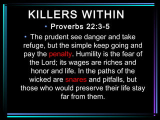 KILLERS WITHIN
• Proverbs 22:3-5
• The prudent see danger and take
refuge, but the simple keep going and
pay the penalty. Humility is the fear of
the Lord; its wages are riches and
honor and life. In the paths of the
wicked are snares and pitfalls, but
those who would preserve their life stay
far from them.
 