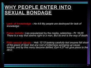 WHY PEOPLE ENTER INTO
SEXUAL BONDAGE
• Lack of knowledge - Ho 4:6 My people are destroyed for lack of
knowledge.
• False beliefs: Lies popularized by the media, celebrities - Pr 16:25
There is a way that seems right to a man, But its end is the way of death.
• Past sexual abuse - Heb 12:15 looking carefully lest anyone fall short
of the grace of God; lest any root of bitterness springing up cause
trouble, and by this many become defiled; Eph 4:27 nor give place to the
devil.
•
 