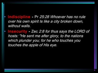 • Indiscipline - Pr 25:28 Whoever has no rule
over his own spirit Is like a city broken down,
without walls.
• Insecurity - Zec 2:8 for thus says the LORD of
hosts: "He sent me after glory, to the nations
which plunder you; for he who touches you
touches the apple of His eye.
 