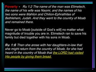 Poverty - Ru 1:2 The name of the man was Elimelech,
the name of his wife was Naomi, and the names of his
two sons were Mahlon and Chilion-Ephrathites of
Bethlehem, Judah. And they went to the country of Moab
and remained there.
Never go to Moab [outside of God’s will] no matter what
magnitude of trouble you are in. Elimelech ran to save his
family but died together with his sons in Moab.
Ru 1:6 Then she arose with her daughters-in-law that
she might return from the country of Moab, for she had
heard in the country of Moab that the LORD had visited
His people by giving them bread.
 
