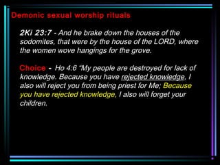 Demonic sexual worship rituals
2Ki 23:7 - And he brake down the houses of the
sodomites, that were by the house of the LORD, where
the women wove hangings for the grove.
Choice - Ho 4:6 “My people are destroyed for lack of
knowledge. Because you have rejected knowledge, I
also will reject you from being priest for Me; Because
you have rejected knowledge, I also will forget your
children.
 