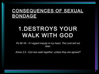 CONSEQUENCES OF SEXUAL
BONDAGE
1.DESTROYS YOUR
WALK WITH GOD
Ps 66:18 - If I regard iniquity in my heart, The Lord will not
hear.
Amos 3:3 - Can two walk together, unless they are agreed?
 
