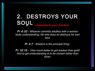 2. DESTROYS YOUR
SOULa. Jeopardize your wisdom
Pr 6:32 - Whoever commits adultery with a woman
lacks understanding; He who does so destroys his own
soul.
Pr 4:7 - Wisdom is the principal thing.
Pr 16:16 - How much better to get wisdom than gold!
And to get understanding is to be chosen rather than
silver.
 