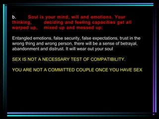 b. Soul is your mind, will and emotions. Your
thinking, deciding and feeling capacities get all
warped up, mixed up and messed up:
Entangled emotions, false security, false expectations, trust in the
wrong thing and wrong person, there will be a sense of betrayal,
abandonment and distrust. It will wear out your soul
SEX IS NOT A NECESSARY TEST OF COMPATIBILITY.
YOU ARE NOT A COMMITTED COUPLE ONCE YOU HAVE SEX
 