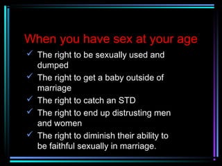 When you have sex at your age
 The right to be sexually used and
dumped
 The right to get a baby outside of
marriage
 The right to catch an STD
 The right to end up distrusting men
and women
 The right to diminish their ability to
be faithful sexually in marriage.
 