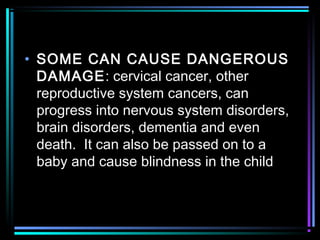 • SOME CAN CAUSE DANGEROUS
DAMAGE: cervical cancer, other
reproductive system cancers, can
progress into nervous system disorders,
brain disorders, dementia and even
death. It can also be passed on to a
baby and cause blindness in the child
 