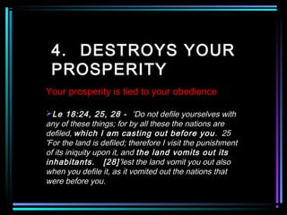 4. DESTROYS YOUR
PROSPERITY
Your prosperity is tied to your obedience
Le 18:24, 25, 28 - 'Do not defile yourselves with
any of these things; for by all these the nations are
defiled, which I am casting out before you. 25
'For the land is defiled; therefore I visit the punishment
of its iniquity upon it, and the land vomits out its
inhabitants. [28]'lest the land vomit you out also
when you defile it, as it vomited out the nations that
were before you.
 