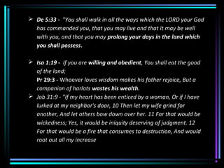  De 5:33 - "You shall walk in all the ways which the LORD your God
has commanded you, that you may live and that it may be well
with you, and that you may prolong your days in the land which
you shall possess.
 Isa 1:19 - If you are willing and obedient, You shall eat the good
of the land;
Pr 29:3 - Whoever loves wisdom makes his father rejoice, But a
companion of harlots wastes his wealth.
 Job 31:9 - "If my heart has been enticed by a woman, Or if I have
lurked at my neighbor's door, 10 Then let my wife grind for
another, And let others bow down over her. 11 For that would be
wickedness; Yes, it would be iniquity deserving of judgment. 12
For that would be a fire that consumes to destruction, And would
root out all my increase
 