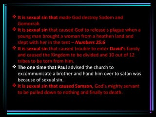  It is sexual sin that made God destroy Sodom and
Gomorrah
 It is sexual sin that caused God to release s plague when a
young man brought a woman from a heathen land and
slept with her in the tent – Numbers 25:6
 It is sexual sin that caused trouble to enter David’s family
and caused the Kingdom to be divided and 10 out of 12
tribes to be torn from him.
 The one time that Paul advised the church to
excommunicate a brother and hand him over to satan was
because of sexual sin.
 It is sexual sin that caused Samson, God’s mighty servant
to be pulled down to nothing and finally to death.
 