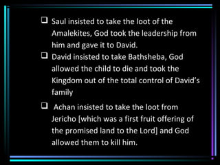  Saul insisted to take the loot of the
Amalekites, God took the leadership from
him and gave it to David.
 David insisted to take Bathsheba, God
allowed the child to die and took the
Kingdom out of the total control of David’s
family
 Achan insisted to take the loot from
Jericho [which was a first fruit offering of
the promised land to the Lord] and God
allowed them to kill him.
 
