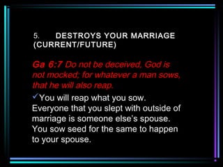 5. DESTROYS YOUR MARRIAGE
(CURRENT/FUTURE)
Ga 6:7 Do not be deceived, God is
not mocked; for whatever a man sows,
that he will also reap.
You will reap what you sow.
Everyone that you slept with outside of
marriage is someone else’s spouse.
You sow seed for the same to happen
to your spouse.
 
