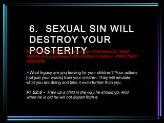 6. SEXUAL SIN WILL
DESTROY YOUR
POSTERITYPr 13:22 - A good man leaves an inheritance [or moral
stability and goodness] to his children's children. AMPLIFIED
VERSION
What legacy are you leaving for your children? Your actions
[not just your words] train your children. They will emulate
what you are doing and take it even further than you.
Pr 22:6 - Train up a child in the way he should go, And
when he is old he will not depart from it.
 