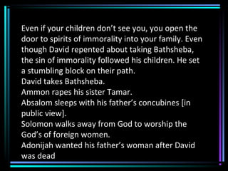 Even if your children don’t see you, you open the
door to spirits of immorality into your family. Even
though David repented about taking Bathsheba,
the sin of immorality followed his children. He set
a stumbling block on their path.
David takes Bathsheba.
Ammon rapes his sister Tamar.
Absalom sleeps with his father’s concubines [in
public view].
Solomon walks away from God to worship the
God’s of foreign women.
Adonijah wanted his father’s woman after David
was dead
 