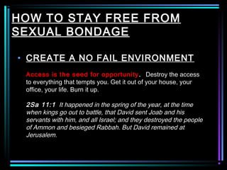 HOW TO STAY FREE FROM
SEXUAL BONDAGE
• CREATE A NO FAIL ENVIRONMENT
Access is the seed for opportunity. Destroy the access
to everything that tempts you. Get it out of your house, your
office, your life. Burn it up.
2Sa 11:1 It happened in the spring of the year, at the time
when kings go out to battle, that David sent Joab and his
servants with him, and all Israel; and they destroyed the people
of Ammon and besieged Rabbah. But David remained at
Jerusalem.
 
