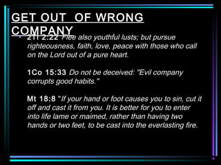 GET OUT OF WRONG
COMPANY• 2Ti 2:22 Flee also youthful lusts; but pursue
righteousness, faith, love, peace with those who call
on the Lord out of a pure heart.
1Co 15:33 Do not be deceived: "Evil company
corrupts good habits."
Mt 18:8 "If your hand or foot causes you to sin, cut it
off and cast it from you. It is better for you to enter
into life lame or maimed, rather than having two
hands or two feet, to be cast into the everlasting fire.
 