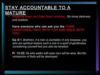 STAY ACCOUNTABLE TO A
MATURE
• Integrity does not hide from scrutiny. Sin loves darkness
and isolation
Have someone who can ask you the HARD
QUESTIONS, PRAY WITH YOU AND WALK WITH
YOU.
Ga 6:1 Brethren, if a man is overtaken in any trespass, you
who are spiritual restore such a one in a spirit of gentleness,
considering yourself lest you also be tempted.
Pr 13:20 He who walks with wise men will be wise, But the
companion of fools will be destroyed.
 