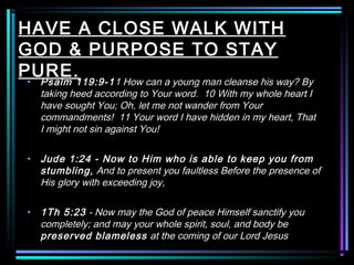 HAVE A CLOSE WALK WITH
GOD & PURPOSE TO STAY
PURE.• Psalm 119:9-11 How can a young man cleanse his way? By
taking heed according to Your word. 10 With my whole heart I
have sought You; Oh, let me not wander from Your
commandments! 11 Your word I have hidden in my heart, That
I might not sin against You!
• Jude 1:24 - Now to Him who is able to keep you from
stumbling, And to present you faultless Before the presence of
His glory with exceeding joy,
• 1Th 5:23 - Now may the God of peace Himself sanctify you
completely; and may your whole spirit, soul, and body be
preserved blameless at the coming of our Lord Jesus
 