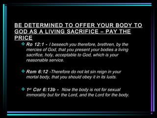 BE DETERMINED TO OFFER YOUR BODY TO
GOD AS A LIVING SACRIFICE – PAY THE
PRICE
 Ro 12:1 - I beseech you therefore, brethren, by the
mercies of God, that you present your bodies a living
sacrifice, holy, acceptable to God, which is your
reasonable service.
 Rom 6:12 -Therefore do not let sin reign in your
mortal body, that you should obey it in its lusts.
 1st Cor 6:13b - Now the body is not for sexual
immorality but for the Lord, and the Lord for the body.
 