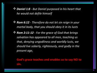  Daniel 1:8 - But Daniel purposed in his heart that
he would not defile himself
 Rom 6:12 - Therefore do not let sin reign in your
mortal body, that you should obey it in its lusts
 Rom 2:11-12 - For the grace of God that brings
salvation has appeared to all men, teaching us
that, denying ungodliness and worldly lusts, we
should live soberly, righteously, and godly in the
present age,
God’s grace teaches and enables us to say NO to
sin.
 