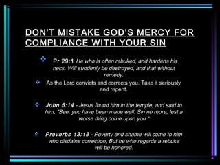 DON’T MISTAKE GOD’S MERCY FOR
COMPLIANCE WITH YOUR SIN
 Pr 29:1 He who is often rebuked, and hardens his
neck, Will suddenly be destroyed, and that without
remedy.
 As the Lord convicts and corrects you. Take it seriously
and repent.
 John 5:14 - Jesus found him in the temple, and said to
him, "See, you have been made well. Sin no more, lest a
worse thing come upon you.“
 Proverbs 13:18 - Poverty and shame will come to him
who disdains correction, But he who regards a rebuke
will be honored.
 