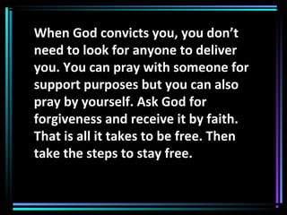 When God convicts you, you don’t
need to look for anyone to deliver
you. You can pray with someone for
support purposes but you can also
pray by yourself. Ask God for
forgiveness and receive it by faith.
That is all it takes to be free. Then
take the steps to stay free.
 