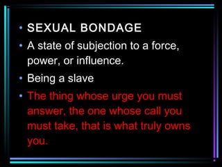 • SEXUAL BONDAGE
• A state of subjection to a force,
power, or influence.
• Being a slave
• The thing whose urge you must
answer, the one whose call you
must take, that is what truly owns
you.
 
