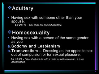 Adultery
• Having sex with someone other than your
spouse.
Ex 20:14 - You shall not commit adultery.
Homosexuality
• Having sex with a person of the same gender
as you
a.Sodomy and Lesbianism
b.Transvestism – Dressing as the opposite sex
out of compulsion or for sexual pleasure.
Le 18:22 - 'You shall not lie with a male as with a woman. It is an
abomination.
 