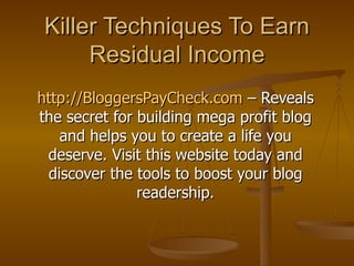 Killer Techniques To Earn Residual Income http://BloggersPayCheck.com  – Reveals the secret for building mega profit blog and helps you to create a life you deserve. Visit this website today and discover the tools to boost your blog readership. 