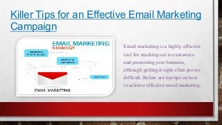 Killer Tips for an Effective Email Marketing 
Campaign 
Email marketing is a highly effective 
tool for reaching out to customers 
and promoting your business, 
although getting it right often proves 
difficult. Below are top tips on how 
to achieve effective email marketing: 
 