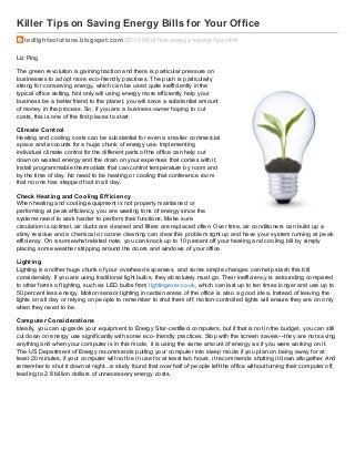 Killer Tips on Saving Energy Bills for Your Office
ledlightsolutions.blogspot.com/2013/09/of f ice-energy-saving-tips.html
Liz Ping
The green revolution is gaining traction and there is particular pressure on
businesses to adopt more eco-friendly practices. The push is particularly
strong for conserving energy, which can be used quite inefficiently in the
typical office setting. Not only will using energy more efficiently help your
business be a better friend to the planet, you will save a substantial amount
of money in the process. So, if you are a business owner hoping to cut
costs, this is one of the first places to start.
Climate Control
Heating and cooling costs can be substantial for even a smaller commercial
space and accounts for a huge chunk of energy use. Implementing
individual climate control for the different parts of the office can help cut
down on wasted energy and the drain on your expenses that comes with it.
Install programmable thermostats that can control temperature by room and
by the time of day. No need to be heating or cooling that conference room
that no one has stepped foot in all day.
Check Heating and Cooling Efficiency
When heating and cooling equipment is not properly maintained or
performing at peak efficiency, you are wasting tons of energy since the
systems need to work harder to perform their functions. Make sure
circulation is optimal, air ducts are cleaned and filters are replaced often. Over time, air conditioners can build up a
slimy residue and a chemical or ozone cleaning can clear this problem right up and have your system running at peak
efficiency. On a somewhat related note, you can knock up to 10 percent off your heating and cooling bill by simply
placing some weather stripping around the doors and windows of your office.
Lighting
Lighting is another huge chunk of your overhead expenses, and some simple changes can help slash this bill
considerably. If you are using traditional light bulbs, they absolutely must go. Their inefficiency is astounding compared
to other forms of lighting, such as LED bulbs from lightingever.co.uk, which can last up to ten times longer and use up to
50 percent less energy. Motion sensor lighting in certain areas of the office is also a good idea. Instead of leaving the
lights on all day or relying on people to remember to shut them off, motion-controlled lights will ensure they are on only
when they need to be.
Computer Considerations
Ideally, you can upgrade your equipment to Energy Star-certified computers, but if that is not in the budget, you can still
cut down on energy use significantly with some eco-friendly practices. Stop with the screen savers—they are not saving
anything and when your computer is in this mode, it is using the same amount of energy as if you were working on it.
The US Department of Energy recommends putting your computer into sleep mode if you plan on being away for at
least 20 minutes; if your computer will not be in use for at least two hours, it recommends shutting it down altogether. And
remember to shut it down at night…a study found that over half of people left the office without turning their computer off,
leading to 2.8 billion dollars of unnecessary energy costs.
 