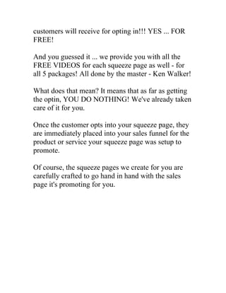 customers will receive for opting in!!! YES ... FOR
FREE!

And you guessed it ... we provide you with all the
FREE VIDEOS for each squeeze page as well - for
all 5 packages! All done by the master - Ken Walker!

What does that mean? It means that as far as getting
the optin, YOU DO NOTHING! We've already taken
care of it for you.

Once the customer opts into your squeeze page, they
are immediately placed into your sales funnel for the
product or service your squeeze page was setup to
promote.

Of course, the squeeze pages we create for you are
carefully crafted to go hand in hand with the sales
page it's promoting for you.
 