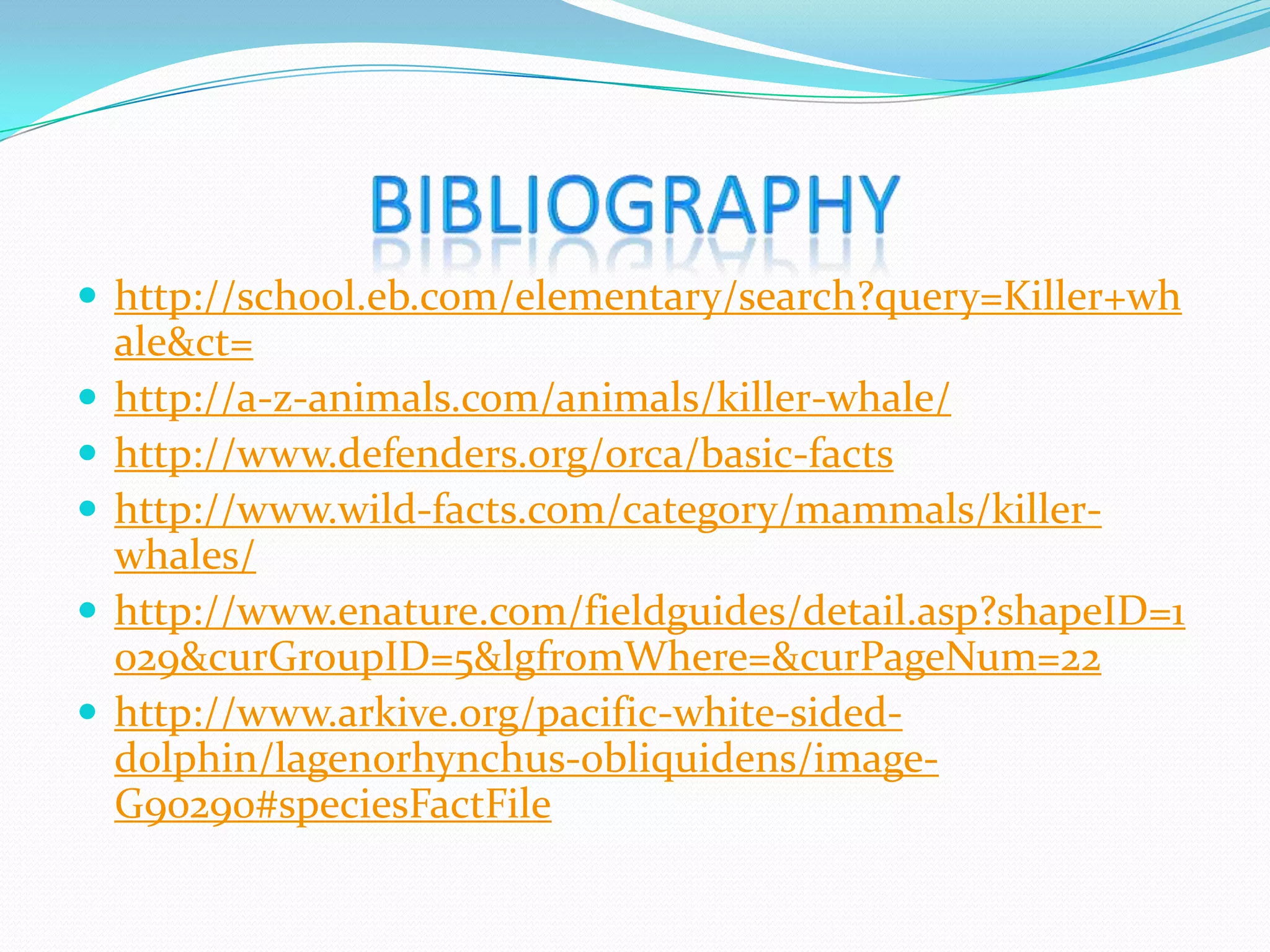  http://school.eb.com/elementary/search?query=Killer+wh
ale&ct=
http://a-z-animals.com/animals/killer-whale/
http://www.defenders.org/orca/basic-facts
http://www.wild-facts.com/category/mammals/killer-
whales/
http://www.enature.com/fieldguides/detail.asp?shapeID=1
029&curGroupID=5&lgfromWhere=&curPageNum=22
http://www.arkive.org/pacific-white-sided-
dolphin/lagenorhynchus-obliquidens/image-
G90290#speciesFactFile