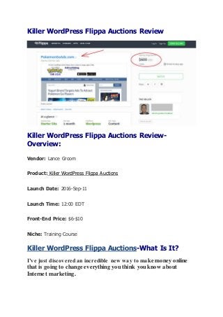 Killer WordPress Flippa Auctions Review
Killer WordPress Flippa Auctions Review-
Overview:
Vendor: Lance Groom
Product: Killer WordPress Flippa Auctions
Launch Date: 2016-Sep-11
Launch Time: 12:00 EDT
Front-End Price: $6-$10
Niche: Training Course
Killer WordPress Flippa Auctions-What Is It?
I’ve just discovered an incredible new way to make money online
that is going to change everything you think you know about
Internet marketing.
 