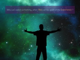 Why just watch something, when You can be apart of the Experience ?
https://pixabay.com/en/universe-person-silhouette-star-1044107/
 
