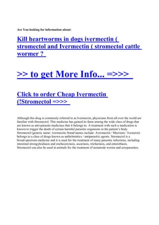 Are You looking for information about:


Kill heartworms in dogs ivermectin (
stromectol and Ivermectin ( stromectol cattle
wormer ?


>> to get More Info... =>>>
Click to order Cheap Ivermectin
(!Stromectol =>>>

Although this drug is commonly referred to as Ivermectin, physicians from all over the world are
familiar with Stromectol. This medicine has gained its fame among the wide class of drugs that
are known as anti-parasite medicines that it belongs to. A treatment with such a medication is
known to trigger the death of certain harmful parasitic organisms in the patient’s body.
Stromectol (generic name: ivermectin; brand names include: Avermectin / Mectizan / Ivexterm)
belongs to a class of drugs known as anthelmintics / antiparasitic agents. Stromectol is a
broad-spectrum medicine and it is used for the treatment of many parasitic infections, including
intestinal strongyloidiasis and onchocerciasis, ascariasis, trichuriasis, and enterobiasis.
Stromectol can also be used in animals for the treatment of nematode worms and ectoparasites.
 