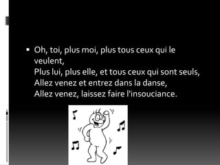  Oh, toi, plus moi, plus tous ceux qui le
  veulent,
  Plus lui, plus elle, et tous ceux qui sont seuls,
  Allez venez et entrez dans la danse,
  Allez venez, laissez faire l'insouciance.
 