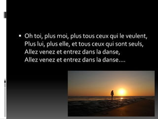  Oh toi, plus moi, plus tous ceux qui le veulent,
  Plus lui, plus elle, et tous ceux qui sont seuls,
  Allez venez et entrez dans la danse,
  Allez venez et entrez dans la danse....
 